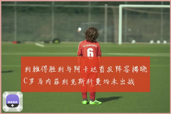 利雅得胜利与阿卡达首发阵容揭晓C罗马内菲利克斯科曼均未出战