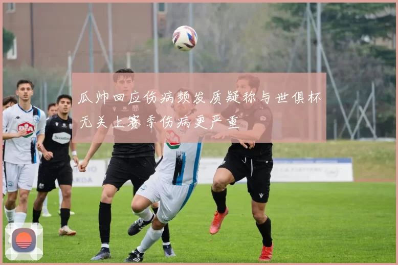 瓜帅回应伤病频发质疑称与世俱杯无关上赛季伤病更严重