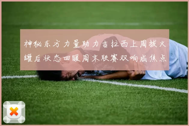神秘东方力量助力吉拉西上周拔火罐后状态回暖周末联赛双响成焦点