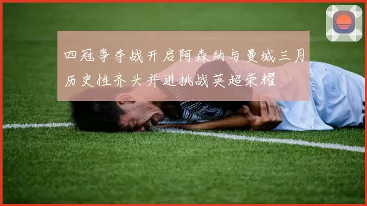 四冠争夺战开启阿森纳与曼城三月历史性齐头并进挑战英超荣耀