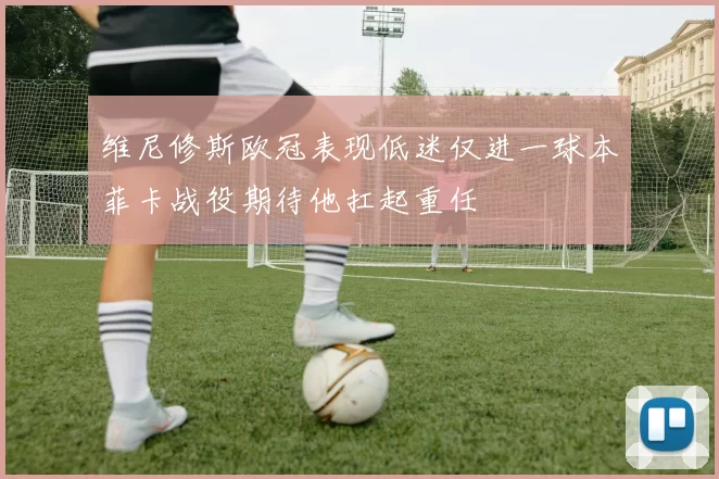 维尼修斯欧冠表现低迷仅进一球本菲卡战役期待他扛起重任