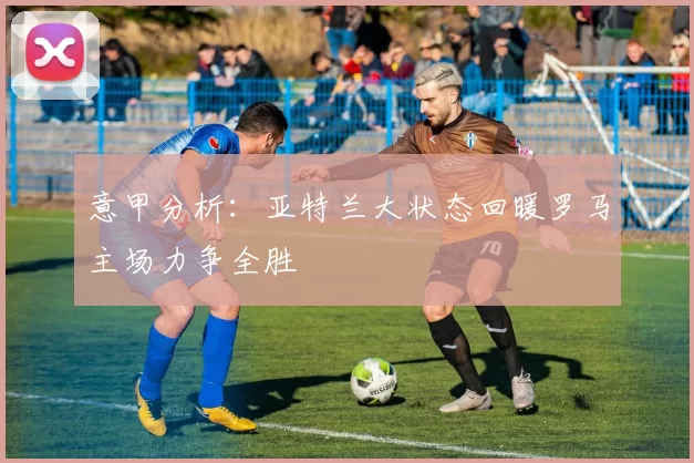 意甲分析：亚特兰大状态回暖罗马主场力争全胜