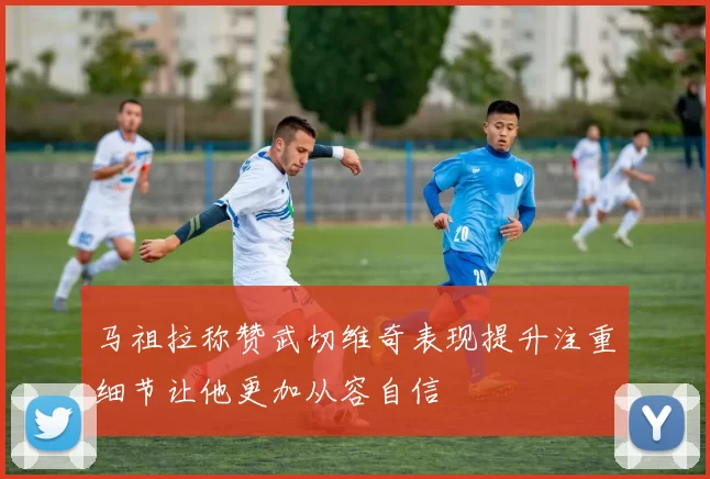 马祖拉称赞武切维奇表现提升注重细节让他更加从容自信