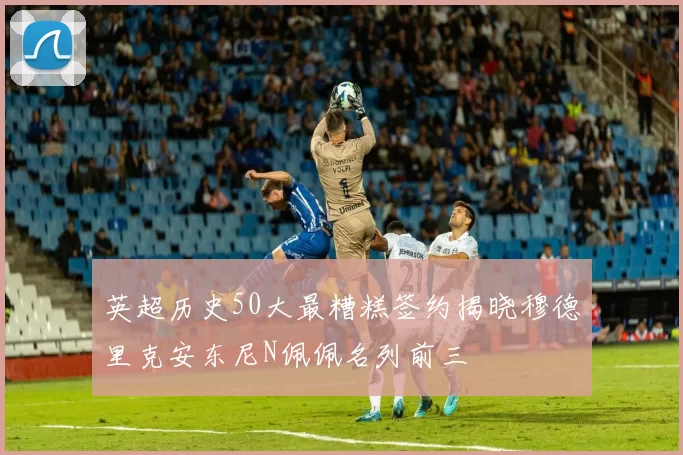 英超历史50大最糟糕签约揭晓穆德里克安东尼N佩佩名列前三