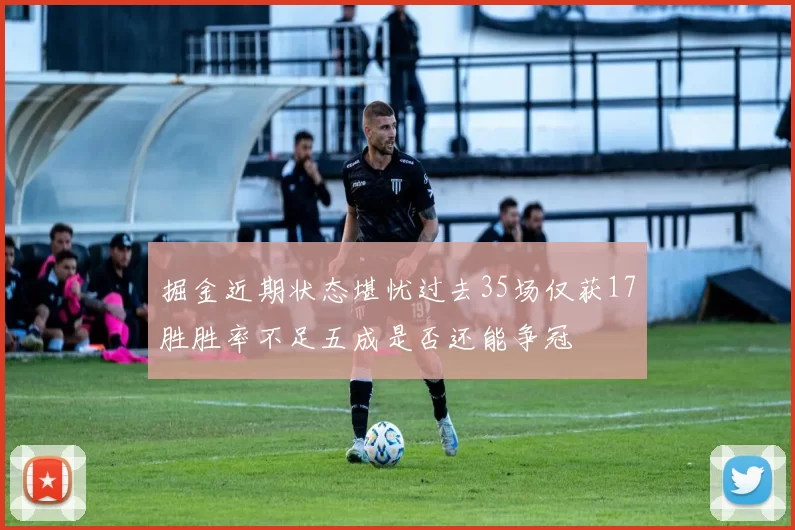掘金近期状态堪忧过去35场仅获17胜胜率不足五成是否还能争冠