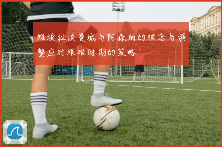 维埃拉谈曼城与阿森纳的理念与调整应对艰难时期的策略