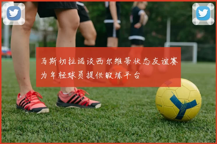 马斯切拉诺谈西尔维蒂状态友谊赛为年轻球员提供锻炼平台