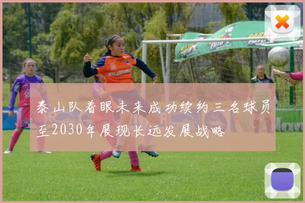 泰山队着眼未来成功续约三名球员至2030年展现长远发展战略