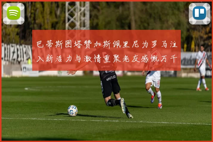 巴蒂斯图塔赞加斯佩里尼为罗马注入新活力与激情重聚老友感慨万千