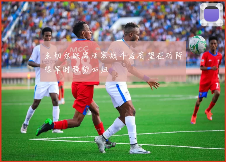 米切尔缺席活塞战斗后有望在对阵绿军时强势回归