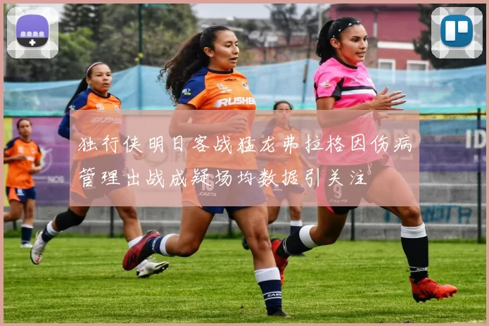 独行侠明日客战猛龙弗拉格因伤病管理出战成疑场均数据引关注