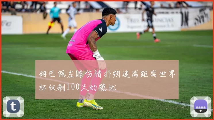 姆巴佩左膝伤情扑朔迷离距离世界杯仅剩100天的隐忧
