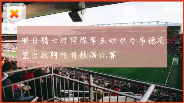 明日骑士对阵绿军米切尔与韦德有望出战阿伦将缺席比赛