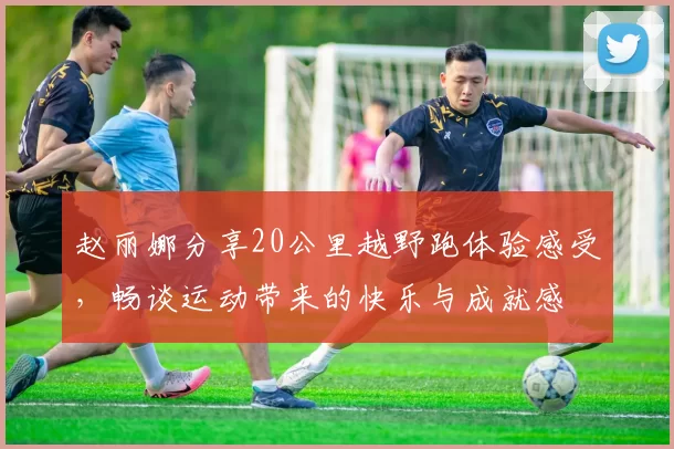 赵丽娜分享20公里越野跑体验感受，畅谈运动带来的快乐与成就感