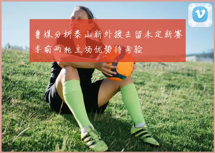 鲁媒分析泰山新外援去留未定新赛季前两轮主场优势待考验
